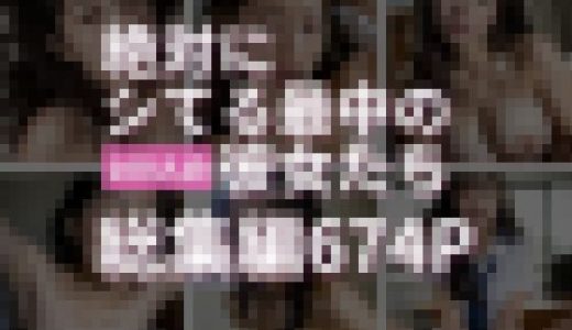 【674P】絶対にシてる最中の100人の彼女たち 総集編